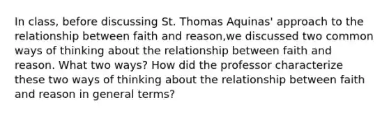 In class, before discussing St. Thomas Aquinas' approach to the relationship between faith and reason,we discussed two common ways of thinking about the relationship between faith and reason. What two ways? How did the professor characterize these two ways of thinking about the relationship between faith and reason in general terms?