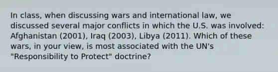 In class, when discussing wars and international law, we discussed several major conflicts in which the U.S. was involved: Afghanistan (2001), Iraq (2003), Libya (2011). Which of these wars, in your view, is most associated with the UN's "Responsibility to Protect" doctrine?