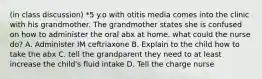 (in class discussion) *5 y.o with otitis media comes into the clinic with his grandmother. The grandmother states she is confused on how to administer the oral abx at home. what could the nurse do? A. Administer IM ceftriaxone B. Explain to the child how to take the abx C. tell the grandparent they need to at least increase the child's fluid intake D. Tell the charge nurse