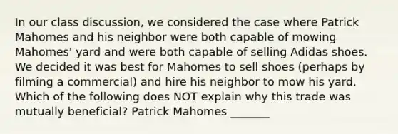 In our class discussion, we considered the case where Patrick Mahomes and his neighbor were both capable of mowing Mahomes' yard and were both capable of selling Adidas shoes. We decided it was best for Mahomes to sell shoes (perhaps by filming a commercial) and hire his neighbor to mow his yard. Which of the following does NOT explain why this trade was mutually beneficial? Patrick Mahomes _______