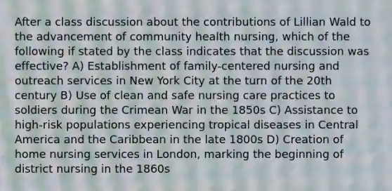 After a class discussion about the contributions of Lillian Wald to the advancement of community health nursing, which of the following if stated by the class indicates that the discussion was effective? A) Establishment of family-centered nursing and outreach services in New York City at the turn of the 20th century B) Use of clean and safe nursing care practices to soldiers during the Crimean War in the 1850s C) Assistance to high-risk populations experiencing tropical diseases in Central America and the Caribbean in the late 1800s D) Creation of home nursing services in London, marking the beginning of district nursing in the 1860s