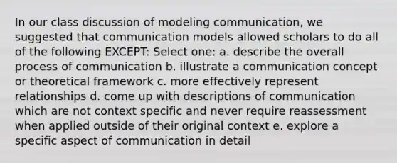 In our class discussion of modeling communication, we suggested that communication models allowed scholars to do all of the following EXCEPT: Select one: a. describe the overall process of communication b. illustrate a communication concept or theoretical framework c. more effectively represent relationships d. come up with descriptions of communication which are not context specific and never require reassessment when applied outside of their original context e. explore a specific aspect of communication in detail