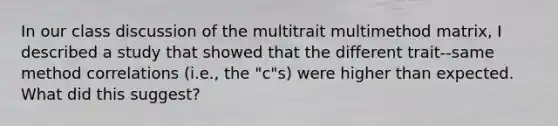 In our class discussion of the multitrait multimethod matrix, I described a study that showed that the different trait--same method correlations (i.e., the "c"s) were higher than expected. What did this suggest?