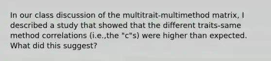 In our class discussion of the multitrait-multimethod matrix, I described a study that showed that the different traits-same method correlations (i.e.,the "c"s) were higher than expected. What did this suggest?