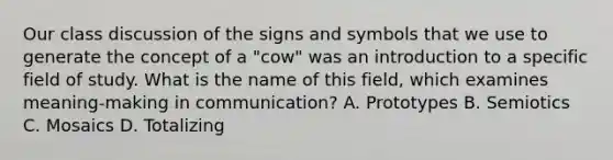 Our class discussion of the signs and symbols that we use to generate the concept of a "cow" was an introduction to a specific field of study. What is the name of this field, which examines meaning-making in communication? A. Prototypes B. Semiotics C. Mosaics D. Totalizing