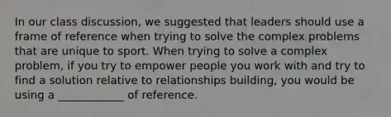 In our class discussion, we suggested that leaders should use a frame of reference when trying to solve the complex problems that are unique to sport. When trying to solve a complex problem, if you try to empower people you work with and try to find a solution relative to relationships building, you would be using a ____________ of reference.