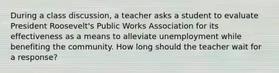 During a class discussion, a teacher asks a student to evaluate President Roosevelt's Public Works Association for its effectiveness as a means to alleviate unemployment while benefiting the community. How long should the teacher wait for a response?