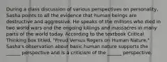 During a class discussion of various perspectives on personality, Sasha points to all the evidence that human beings are destructive and aggressive. He speaks of the millions who died in two world wars and the ongoing killings and massacres in many parts of the world today. According to the textbook Critical Thinking box titled, "Freud Versus Rogers on Human Nature," Sasha's observation about basic human nature supports the ______ perspective and is a criticism of the ______ perspective.