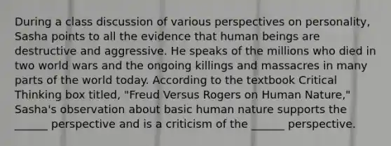 During a class discussion of various perspectives on personality, Sasha points to all the evidence that human beings are destructive and aggressive. He speaks of the millions who died in two world wars and the ongoing killings and massacres in many parts of the world today. According to the textbook Critical Thinking box titled, "Freud Versus Rogers on Human Nature," Sasha's observation about basic human nature supports the ______ perspective and is a criticism of the ______ perspective.