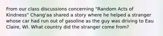 From our class discussions concerning "Random Acts of Kindness" Chang'aa shared a story where he helped a stranger whose car had run out of gasoline as the guy was driving to Eau Claire, WI. What country did the stranger come from?