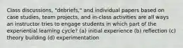 Class discussions, "debriefs," and individual papers based on case studies, team projects, and in-class activities are all ways an instructor tries to engage students in which part of the experiential learning cycle? (a) initial experience (b) reflection (c) theory building (d) experimentation