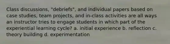 Class discussions, "debriefs", and individual papers based on case studies, team projects, and in-class activities are all ways an instructor tries to engage students in which part of the experiential learning cycle? a. initial experience b. reflection c. theory building d. experimentation