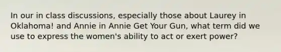 In our in class discussions, especially those about Laurey in Oklahoma! and Annie in Annie Get Your Gun, what term did we use to express the women's ability to act or exert power?