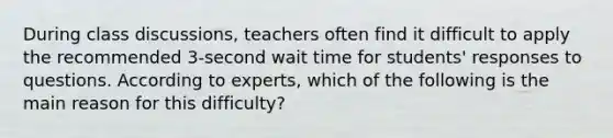 During class discussions, teachers often find it difficult to apply the recommended 3-second wait time for students' responses to questions. According to experts, which of the following is the main reason for this difficulty?