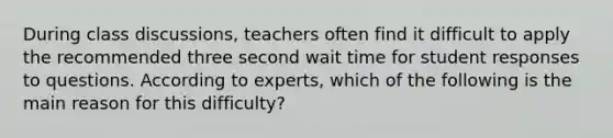 During class discussions, teachers often find it difficult to apply the recommended three second wait time for student responses to questions. According to experts, which of the following is the main reason for this difficulty?