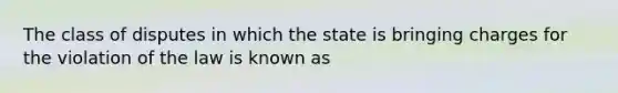 The class of disputes in which the state is bringing charges for the violation of the law is known as