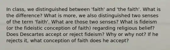 In class, we distinguished between 'faith' and 'the faith'. What is the difference? What is more, we also distinguished two senses of the term 'faith'. What are those two senses? What is fideism (or the fideistic conception of faith) regarding religious belief? Does Descartes accept or reject fideism? Why or why not? If he rejects it, what conception of faith does he accept?