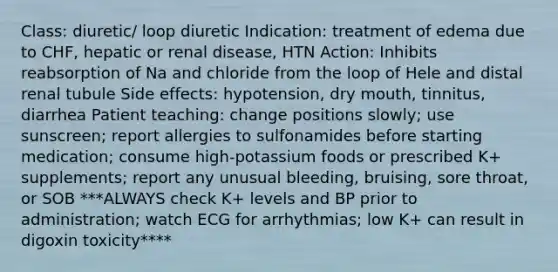 Class: diuretic/ loop diuretic Indication: treatment of edema due to CHF, hepatic or renal disease, HTN Action: Inhibits reabsorption of Na and chloride from the loop of Hele and distal renal tubule Side effects: hypotension, dry mouth, tinnitus, diarrhea Patient teaching: change positions slowly; use sunscreen; report allergies to sulfonamides before starting medication; consume high-potassium foods or prescribed K+ supplements; report any unusual bleeding, bruising, sore throat, or SOB ***ALWAYS check K+ levels and BP prior to administration; watch ECG for arrhythmias; low K+ can result in digoxin toxicity****