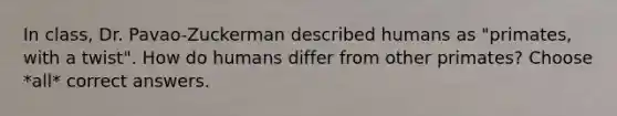 In class, Dr. Pavao-Zuckerman described humans as "primates, with a twist". How do humans differ from other primates? Choose *all* correct answers.