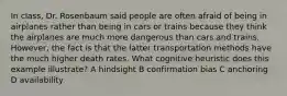 In class, Dr. Rosenbaum said people are often afraid of being in airplanes rather than being in cars or trains because they think the airplanes are much more dangerous than cars and trains. However, the fact is that the latter transportation methods have the much higher death rates. What cognitive heuristic does this example illustrate? A hindsight B confirmation bias C anchoring D availability