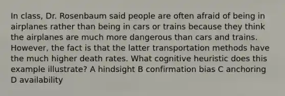 In class, Dr. Rosenbaum said people are often afraid of being in airplanes rather than being in cars or trains because they think the airplanes are much more dangerous than cars and trains. However, the fact is that the latter transportation methods have the much higher death rates. What cognitive heuristic does this example illustrate? A hindsight B confirmation bias C anchoring D availability