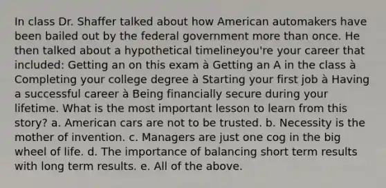 In class Dr. Shaffer talked about how American automakers have been bailed out by the federal government more than once. He then talked about a hypothetical timelineyou're your career that included: Getting an on this exam à Getting an A in the class à Completing your college degree à Starting your first job à Having a successful career à Being financially secure during your lifetime. What is the most important lesson to learn from this story? a. American cars are not to be trusted. b. Necessity is the mother of invention. c. Managers are just one cog in the big wheel of life. d. The importance of balancing short term results with long term results. e. All of the above.