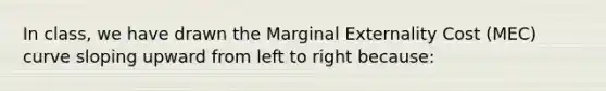 In class, we have drawn the Marginal Externality Cost (MEC) curve sloping upward from left to right because: