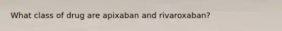 What class of drug are apixaban and rivaroxaban?
