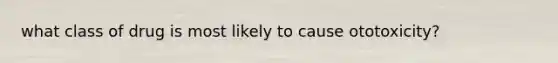 what class of drug is most likely to cause ototoxicity?