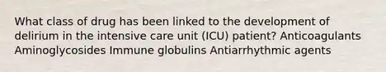 What class of drug has been linked to the development of delirium in the intensive care unit (ICU) patient? Anticoagulants Aminoglycosides Immune globulins Antiarrhythmic agents