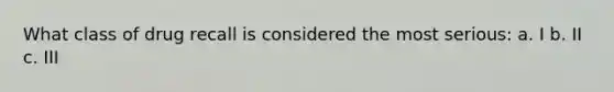 What class of drug recall is considered the most serious: a. I b. II c. III