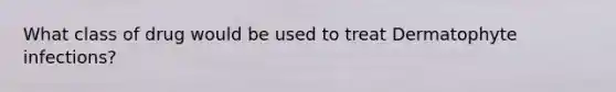 What class of drug would be used to treat Dermatophyte infections?