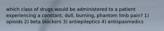 which class of drugs would be administered to a patient experiencing a constant, dull, burning, phantom limb pain? 1) opioids 2) beta blockers 3) antiepileptics 4) antispasmodics