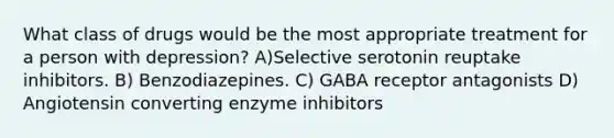 What class of drugs would be the most appropriate treatment for a person with depression? A)Selective serotonin reuptake inhibitors. B) Benzodiazepines. C) GABA receptor antagonists D) Angiotensin converting enzyme inhibitors