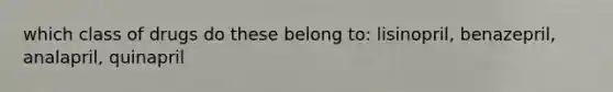 which class of drugs do these belong to: lisinopril, benazepril, analapril, quinapril