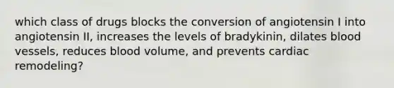 which class of drugs blocks the conversion of angiotensin I into angiotensin II, increases the levels of bradykinin, dilates blood vessels, reduces blood volume, and prevents cardiac remodeling?