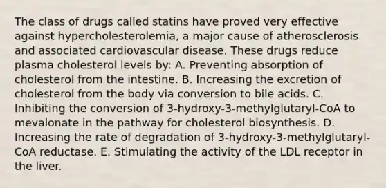 The class of drugs called statins have proved very effective against hypercholesterolemia, a major cause of atherosclerosis and associated cardiovascular disease. These drugs reduce plasma cholesterol levels by: A. Preventing absorption of cholesterol from the intestine. B. Increasing the excretion of cholesterol from the body via conversion to bile acids. C. Inhibiting the conversion of 3-hydroxy-3-methylglutaryl-CoA to mevalonate in the pathway for cholesterol biosynthesis. D. Increasing the rate of degradation of 3-hydroxy-3-methylglutaryl-CoA reductase. E. Stimulating the activity of the LDL receptor in the liver.