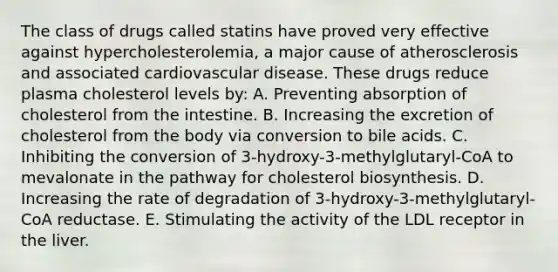 The class of drugs called statins have proved very effective against hypercholesterolemia, a major cause of atherosclerosis and associated cardiovascular disease. These drugs reduce plasma cholesterol levels by: A. Preventing absorption of cholesterol from the intestine. B. Increasing the excretion of cholesterol from the body via conversion to bile acids. C. Inhibiting the conversion of 3-hydroxy-3-methylglutaryl-CoA to mevalonate in the pathway for cholesterol biosynthesis. D. Increasing the rate of degradation of 3-hydroxy-3-methylglutaryl- CoA reductase. E. Stimulating the activity of the LDL receptor in the liver.