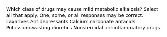 Which class of drugs may cause mild metabolic alkalosis? Select all that apply. One, some, or all responses may be correct. Laxatives Antidepressants Calcium carbonate antacids Potassium-wasting diuretics Nonsteroidal antiinflammatory drugs