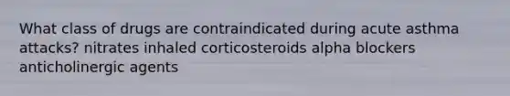 What class of drugs are contraindicated during acute asthma attacks? nitrates inhaled corticosteroids alpha blockers anticholinergic agents