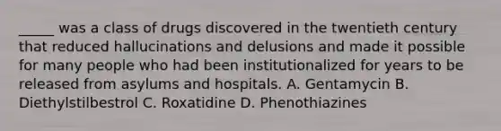 _____ was a class of drugs discovered in the twentieth century that reduced hallucinations and delusions and made it possible for many people who had been institutionalized for years to be released from asylums and hospitals. A. Gentamycin B. Diethylstilbestrol C. Roxatidine D. Phenothiazines