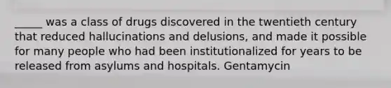 _____ was a class of drugs discovered in the twentieth century that reduced hallucinations and delusions, and made it possible for many people who had been institutionalized for years to be released from asylums and hospitals. Gentamycin