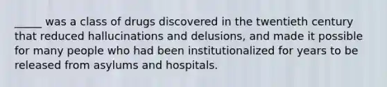 _____ was a class of drugs discovered in the twentieth century that reduced hallucinations and delusions, and made it possible for many people who had been institutionalized for years to be released from asylums and hospitals.