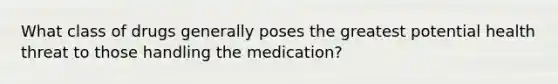 What class of drugs generally poses the greatest potential health threat to those handling the medication?