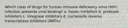 Which class of drugs for human immune deficiency virus (HIV) infection prevents viral binding? a. fusion inhibitors b. protease inhibitors c. integrase inhibitors d. nucleoside reverse transcriptase inhibitors (NRTIs)