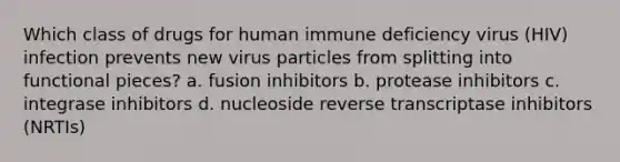 Which class of drugs for human immune deficiency virus (HIV) infection prevents new virus particles from splitting into functional pieces? a. fusion inhibitors b. protease inhibitors c. integrase inhibitors d. nucleoside reverse transcriptase inhibitors (NRTIs)