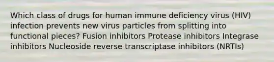 Which class of drugs for human immune deficiency virus (HIV) infection prevents new virus particles from splitting into functional pieces? Fusion inhibitors Protease inhibitors Integrase inhibitors Nucleoside reverse transcriptase inhibitors (NRTIs)