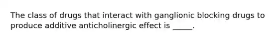 The class of drugs that interact with ganglionic blocking drugs to produce additive anticholinergic effect is _____.