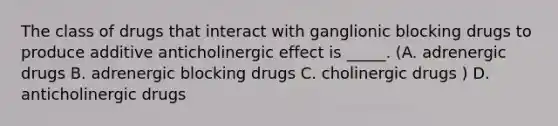 The class of drugs that interact with ganglionic blocking drugs to produce additive anticholinergic effect is _____. (A. adrenergic drugs B. adrenergic blocking drugs C. cholinergic drugs ) D. anticholinergic drugs