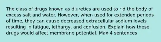 The class of drugs known as diuretics are used to rid the body of excess salt and water. However, when used for extended periods of time, they can cause decreased extracellular sodium levels resulting in fatigue, lethargy, and confusion. Explain how these drugs would affect membrane potential. Max 4 sentences